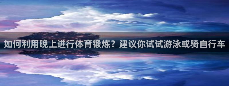 zoty中欧体育：如何利用晚上进行体育锻炼？建议你试试游泳或骑自行车