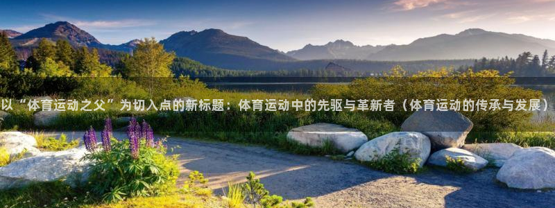zoty中欧体育网址多少：以“体育运动之父”为切入点的新标题：体育运动中的先驱与革新者（体育运动的传承与发展）